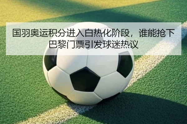 国羽奥运积分进入白热化阶段，谁能抢下巴黎门票引发球迷热议