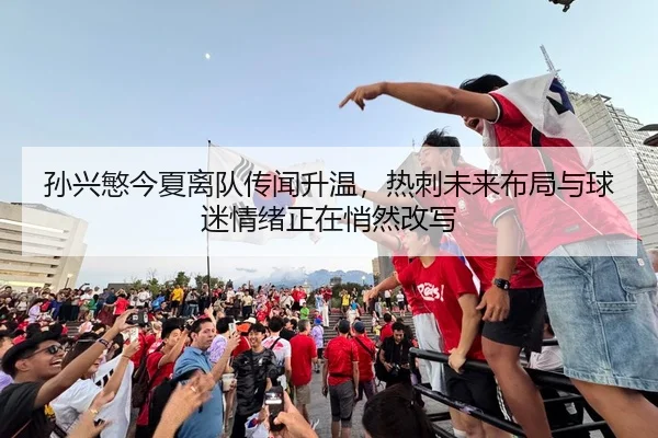 孙兴慜今夏离队传闻升温，热刺未来布局与球迷情绪正在悄然改写（kaiyun）